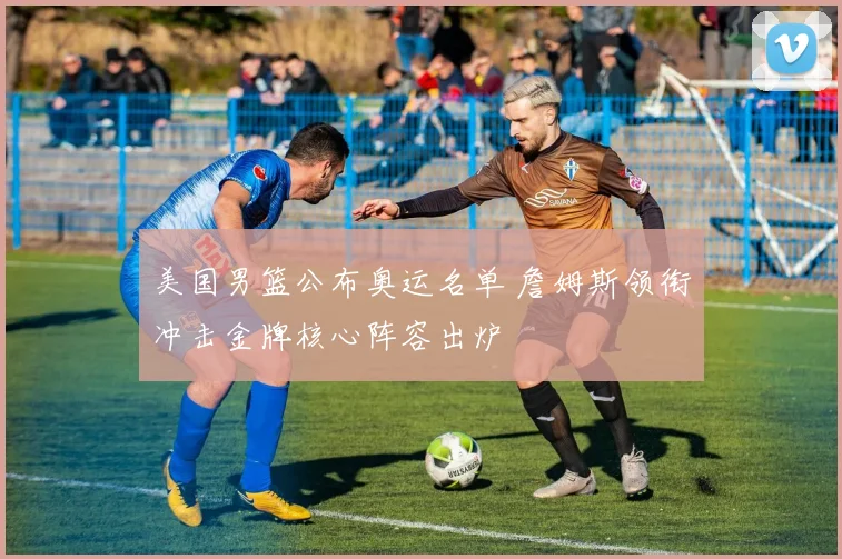 美国男篮公布奥运名单 詹姆斯领衔冲击金牌核心阵容出炉