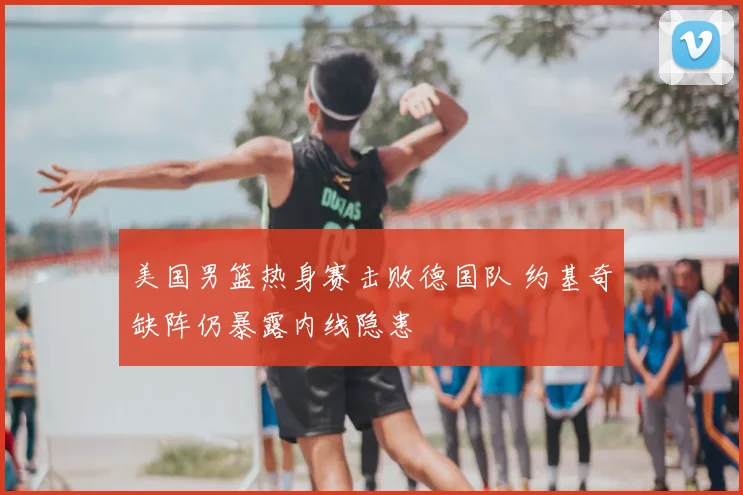美国男篮热身赛击败德国队 约基奇缺阵仍暴露内线隐患