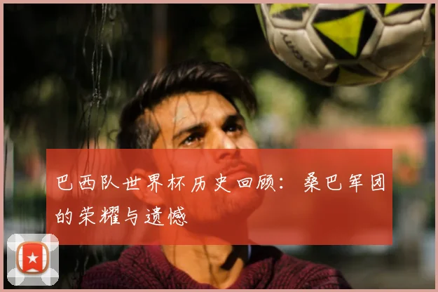 巴西队世界杯历史回顾:桑巴军团的荣耀与遗憾