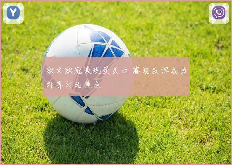 欧文欧冠表现受关注 赛场发挥成为外界讨论焦点