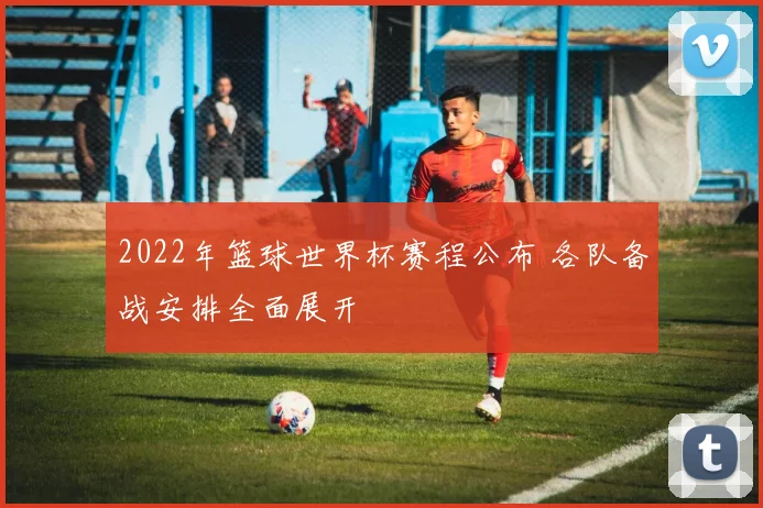 2022年篮球世界杯赛程公布 各队备战安排全面展开