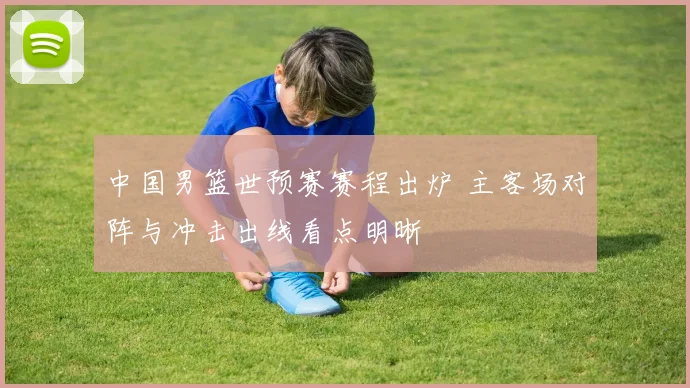 中国男篮世预赛赛程出炉 主客场对阵与冲击出线看点明晰